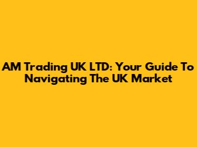 AM Trading UK LTD: Your Guide To Navigating The UK Market