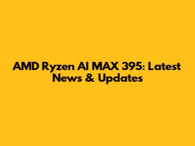 AMD Ryzen AI MAX 395: Latest News & Updates