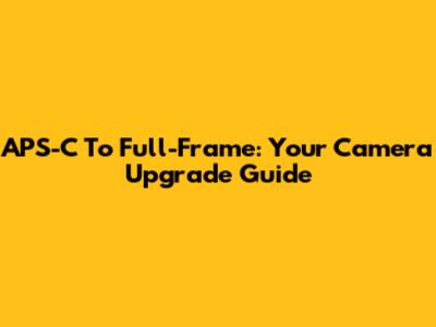 APS-C To Full-Frame: Your Camera Upgrade Guide