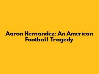 Aaron Hernandez: An American Football Tragedy