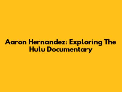 Aaron Hernandez: Exploring The Hulu Documentary