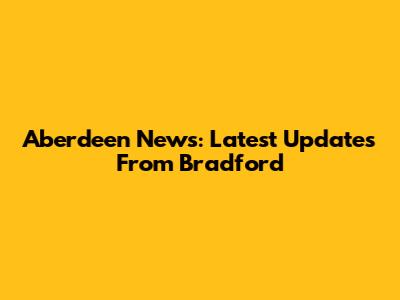 Aberdeen News: Latest Updates From Bradford