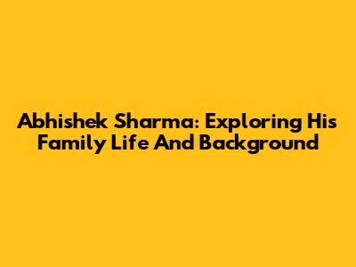 Abhishek Sharma: Exploring His Family Life And Background