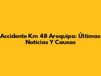 Accidente Km 48 Arequipa: Últimas Noticias Y Causas