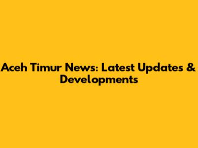 Aceh Timur News: Latest Updates & Developments