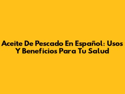 Aceite De Pescado En Español: Usos Y Beneficios Para Tu Salud