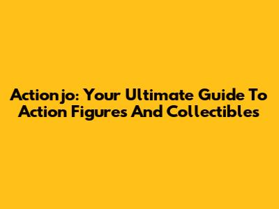Actionjo: Your Ultimate Guide To Action Figures And Collectibles