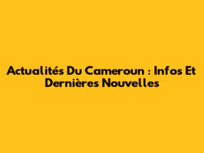Actualités Du Cameroun : Infos Et Dernières Nouvelles