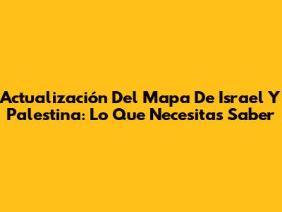 Actualización Del Mapa De Israel Y Palestina: Lo Que Necesitas Saber