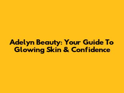 Adelyn Beauty: Your Guide To Glowing Skin & Confidence