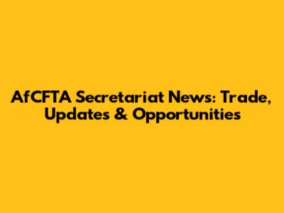 AfCFTA Secretariat News: Trade, Updates & Opportunities