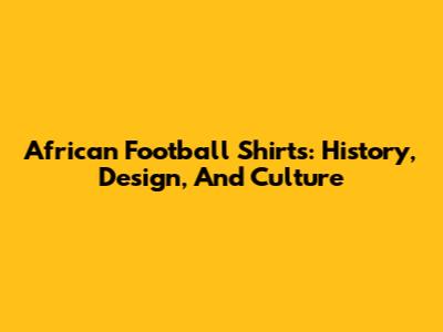 African Football Shirts: History, Design, And Culture
