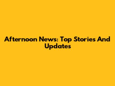 Afternoon News: Top Stories And Updates