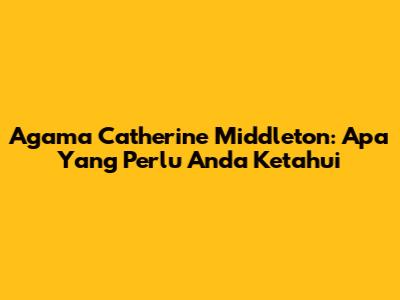 Agama Catherine Middleton: Apa Yang Perlu Anda Ketahui