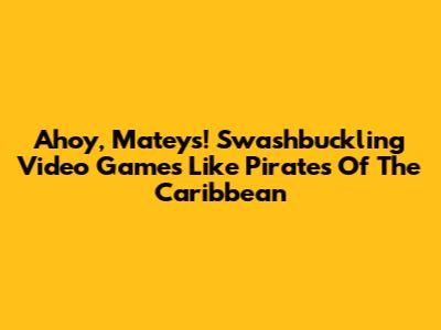 Ahoy, Mateys! Swashbuckling Video Games Like Pirates Of The Caribbean