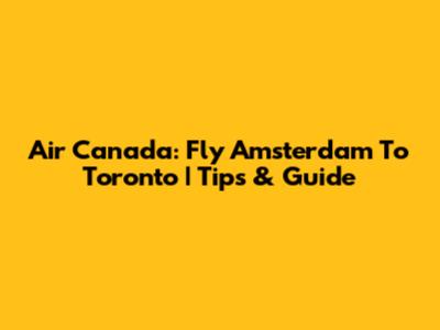 Air Canada: Fly Amsterdam To Toronto | Tips & Guide