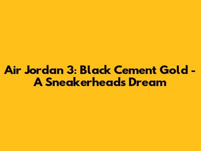 Air Jordan 3: Black Cement Gold - A Sneakerhead's Dream