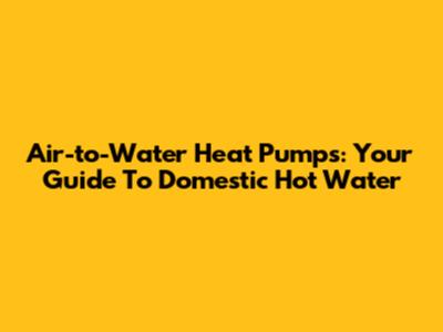 Air-to-Water Heat Pumps: Your Guide To Domestic Hot Water
