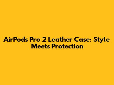 AirPods Pro 2 Leather Case: Style Meets Protection