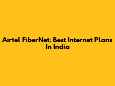Airtel FiberNet: Best Internet Plans In India