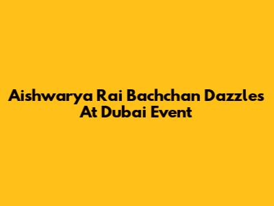 Aishwarya Rai Bachchan Dazzles At Dubai Event