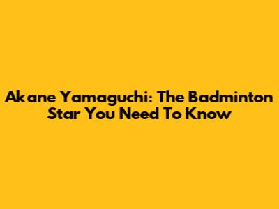 Akane Yamaguchi: The Badminton Star You Need To Know