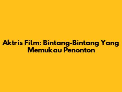 Aktris Film: Bintang-Bintang Yang Memukau Penonton