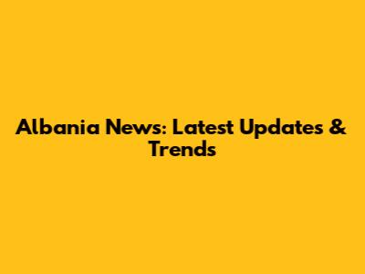 Albania News: Latest Updates & Trends