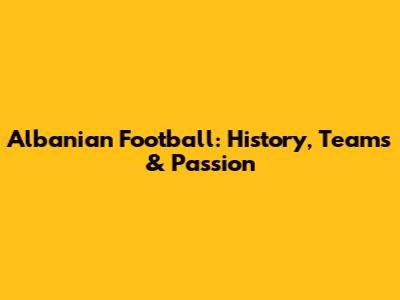 Albanian Football: History, Teams & Passion