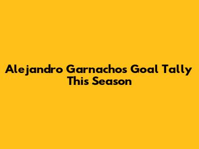 Alejandro Garnacho's Goal Tally This Season