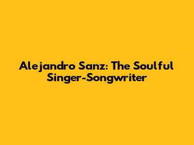 Alejandro Sanz: The Soulful Singer-Songwriter