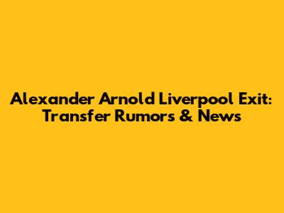 Alexander Arnold Liverpool Exit: Transfer Rumors & News