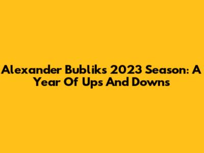 Alexander Bublik's 2023 Season: A Year Of Ups And Downs