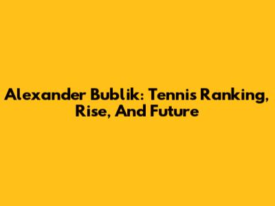 Alexander Bublik: Tennis Ranking, Rise, And Future