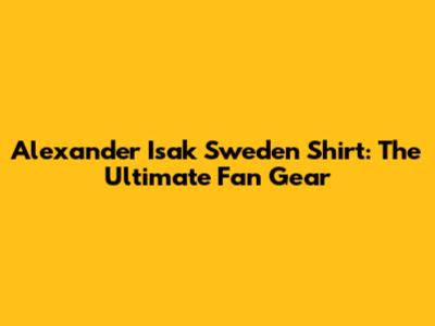 Alexander Isak Sweden Shirt: The Ultimate Fan Gear