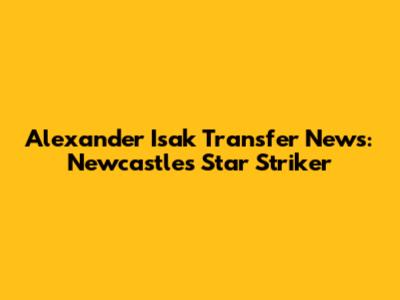 Alexander Isak Transfer News: Newcastle's Star Striker