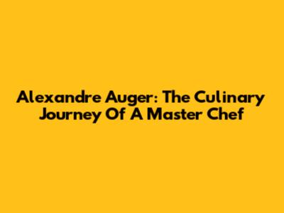 Alexandre Auger: The Culinary Journey Of A Master Chef