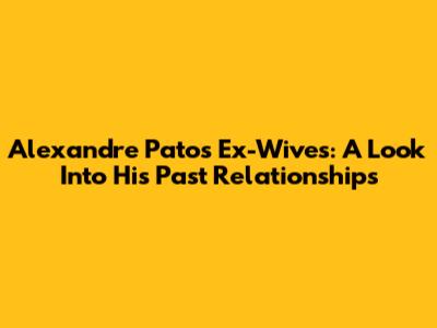 Alexandre Pato's Ex-Wives: A Look Into His Past Relationships