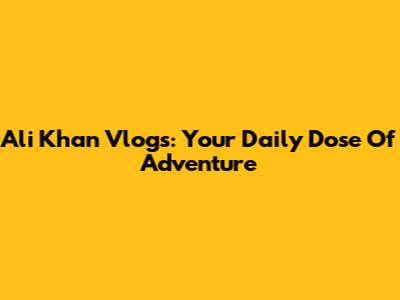Ali Khan Vlogs: Your Daily Dose Of Adventure