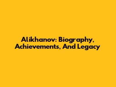 Alikhanov: Biography, Achievements, And Legacy