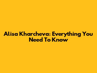 Alisa Kharcheva: Everything You Need To Know