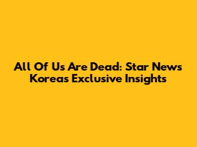 All Of Us Are Dead: Star News Korea's Exclusive Insights