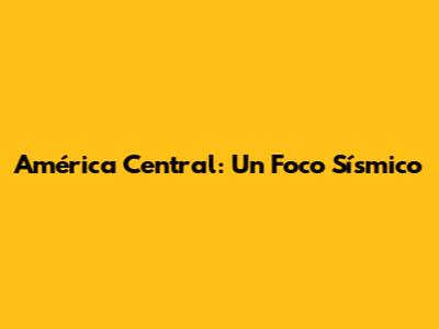 América Central: Un Foco Sísmico