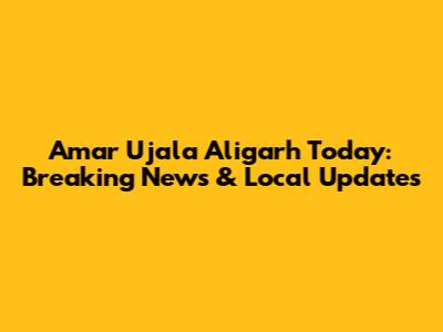 Amar Ujala Aligarh Today: Breaking News & Local Updates