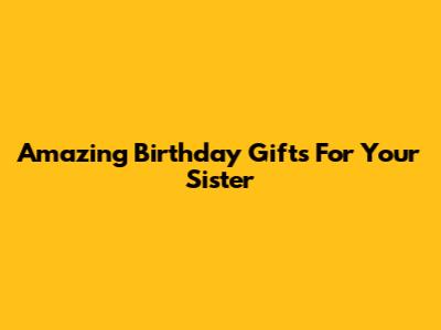 Amazing Birthday Gifts For Your Sister