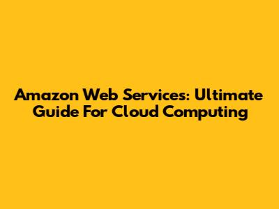 Amazon Web Services: Ultimate Guide For Cloud Computing