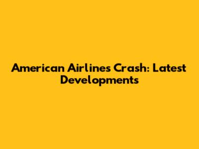 American Airlines Crash: Latest Developments