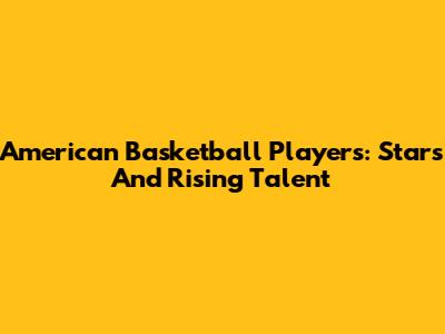 American Basketball Players: Stars And Rising Talent