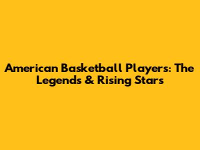 American Basketball Players: The Legends & Rising Stars