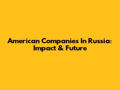 American Companies In Russia: Impact & Future